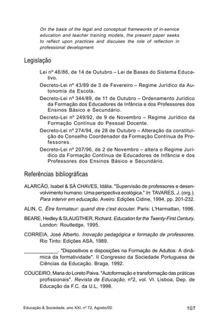 On the basis of the legal and conceptual frameworks of in-service
        education and teacher training models, the present paper seeks
        to reflect upon practices and discuses the role of reflection in
        professional development.


Legislação
        Lei nº 46/86, de 14 de Outubro – Lei de Bases do Sistema Educa-
           tivo.
        Decreto-Lei nº 43/89 de 3 de Fevereiro – Regime Jurídico da Au-
           tonomia da Escola.
        Decreto-Lei nº 344/89, de 11 de Outubro – Ordenamento Jurídico
           da Formação dos Educadores de Infância e dos Professores dos
           Ensinos Básico e Secundário.
        Decreto-Lei nº 249/92, de 9 de Novembro – Regime Jurídico da
           Formação Contínua do Pessoal Docente.
        Decreto-Lei nº 274/94, de 28 de Outubro – Alteração da constitui-
           ção do Conselho Coordenador da Formação Contínua de Pro-
           fessores.
        Decreto-Lei nº 207/96, de 2 de Novembro – altera o Regime Jurí-
           dico da Formação Contínua de Educadores de Infância e dos
           Professores dos Ensinos Básico e Secundário.

Referências bibliográficas
ALARCÃO, Isabel & SÁ CHAVES, Idália. "Supervisão de professores e desen-
     volvimento humano: Uma perspectiva ecológica." In: TAVARES, J. (org.).
     Para intervir em educação. Aveiro: Edições Cidine, 1994, pp. 201-232.
ALIN, C. Être formateur: quand dire c'est écouter. Paris: L'Harmattan, 1996.
BEARE, Hedley & SLAUGTHER, Richard. Education for the Twenty-First Century.
     London: Routledge, 1995.
CORREIA, José Alberto. Inovação pedagógica e formação de professores.
    Rio Tinto: Edições ASA, 1989.
_____________. "Dispositivos e disposições na Formação de Adultos: A dinâ-
      mica da formatividade". II Congresso da Sociedade Portuguesa de
      Ciências da Educação. Braga, 1992.
COUCEIRO, Maria do Loreto Paiva. "Autoformação e transformação das práticas
    profissionais". Revista de Educação, nº2, vol. VI. Lisboa, Dep. de
    Educação da F.C. da U.L, 1998.



Educação & Sociedade, ano XXI, no 72, Agosto/00                             107
 
