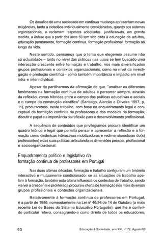 Os desafios de uma sociedade em contínua mudança apresentam novas
exigências, tanto a cidadãos individualmente considerados, quanto aos sistemas
organizacionais, e reclamam respostas adequadas, justifican-do, em grande
medida, a ênfase que a partir dos anos 60 tem sido dada à educação de adultos,
educação permanente, formação contínua, formação profissional, formação ao
longo da vida.
        Neste sentido, pensamos que o tema que elegemos assume não
só actualidade – tanto no nível das práticas nas quais se tem buscado uma
interacção crescente entre formação e trabalho, nos mais diversificados
grupos profissionais e contextos organizacionais, como no nível da investi-
gação e produção científica - como também importância e impacto em nível
intra e interindividual.
        Apesar de partilharmos da afirmação de que, "analisar os diferentes
fenómenos na formação contínua de adultos é percorrer sempre, através
da reflexão, zonas híbridas entre o campo das práticas educativas e sociais
e o campo da construção científica" (Santiago, Alarcão e Oliveira 1997, p.
11), procuraremos, neste trabalho, com base no enquadramento legal e con-
ceptual da formação contínua de professores e dos modelos de formação,
discutir o papel e a importância da reflexão para o desenvolvimento profissional.

       A sequência de conteúdos que privilegiamos procura identificar um
quadro teórico e legal que permita pensar e apresentar a reflexão e a for-
mação como dinâmicas interactivas mobilizadoras e redimensionadoras do(s)
professor(es) e das suas práticas, articulando as dimensões pessoal, profissional
e socioorganizacional.

Enquadramento político e legislativo da
formação contínua de professores em Portugal
        Nas duas últimas décadas, formação e trabalho configuram um binómio
interactivo e mutuamente condicionado: se as situações de trabalho ape-
lam à formação, também esta última influencia os contextos de trabalho, sendo
visível a crescente e proliferada procura e oferta de formação nos mais diversos
grupos profissionais e contextos organizacionais.
       Relativamente à formação contínua de professores em Portugal,
é a partir de 1986, nomeadamente na Lei nº 46/86 de 14 de Outubro (a mais
recente Lei de Bases do Sistema Educativo Português), que lhe é conferi-
do particular relevo, consagrando-a como direito de todos os educadores,



90                                     Educação & Sociedade, ano XXI, no 72, Agosto/00
 