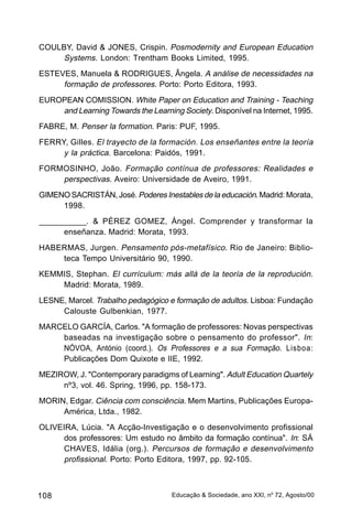 COULBY, David & JONES, Crispin. Posmodernity and European Education
     Systems. London: Trentham Books Limited, 1995.
ESTEVES, Manuela & RODRIGUES, Ângela. A análise de necessidades na
     formação de professores. Porto: Porto Editora, 1993.
EUROPEAN COMISSION. White Paper on Education and Training - Teaching
    and Learning Towards the Learning Society. Disponível na Internet, 1995.
FABRE, M. Penser la formation. Paris: PUF, 1995.
FERRY, Gilles. El trayecto de la formación. Los enseñantes entre la teoría
     y la práctica. Barcelona: Paidós, 1991.
FORMOSINHO, João. Formação contínua de professores: Realidades e
    perspectivas. Aveiro: Universidade de Aveiro, 1991.
GIMENO SACRISTÁN, José. Poderes Inestables de la educación. Madrid: Morata,
     1998.
___________. & PÉREZ GOMEZ, Ángel. Comprender y transformar la
      enseñanza. Madrid: Morata, 1993.
HABERMAS, Jurgen. Pensamento pós-metafísico . Rio de Janeiro: Biblio-
    teca Tempo Universitário 90, 1990.
KEMMIS, Stephan. El currículum: más allá de la teoría de la reprodución.
    Madrid: Morata, 1989.
LESNE, Marcel. Trabalho pedagógico e formação de adultos. Lisboa: Fundação
     Calouste Gulbenkian, 1977.
MARCELO GARCÍA, Carlos. "A formação de professores: Novas perspectivas
    baseadas na investigação sobre o pensamento do professor". In:
    NÓVOA, António (coord.). Os Professores e a sua Formação. Lisboa:
    Publicações Dom Quixote e IIE, 1992.
MEZIROW, J. "Contemporary paradigms of Learning". Adult Education Quartely
     nº3, vol. 46. Spring, 1996, pp. 158-173.
MORIN, Edgar. Ciência com consciência. Mem Martins, Publicações Europa-
     América, Ltda., 1982.
OLIVEIRA, Lúcia. "A Acção-Investigação e o desenvolvimento profissional
     dos professores: Um estudo no âmbito da formação contínua". In: SÁ
     CHAVES, Idália (org.). Percursos de formação e desenvolvimento
     profissional. Porto: Porto Editora, 1997, pp. 92-105.



108                                 Educação & Sociedade, ano XXI, no 72, Agosto/00
 