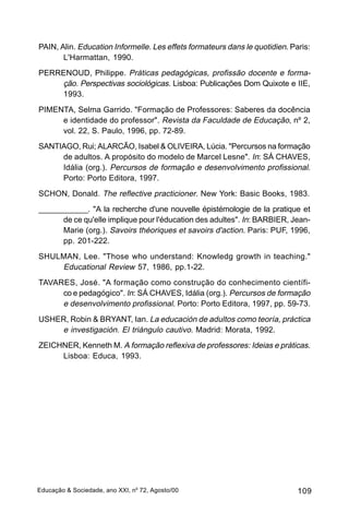 PAIN, Alin. Education Informelle. Les effets formateurs dans le quotidien. Paris:
       L'Harmattan, 1990.
PERRENOUD, Philippe. Práticas pedagógicas, profissão docente e forma-
    ção. Perspectivas sociológicas. Lisboa: Publicações Dom Quixote e IIE,
    1993.
PIMENTA, Selma Garrido. "Formação de Professores: Saberes da docência
     e identidade do professor". Revista da Faculdade de Educação, nº 2,
     vol. 22, S. Paulo, 1996, pp. 72-89.
SANTIAGO, Rui; ALARCÃO, Isabel & OLIVEIRA, Lúcia. "Percursos na formação
     de adultos. A propósito do modelo de Marcel Lesne". In: SÁ CHAVES,
     Idália (org.). Percursos de formação e desenvolvimento profissional.
     Porto: Porto Editora, 1997.
SCHON, Donald. The reflective practicioner. New York: Basic Books, 1983.
____________. "A la recherche d'une nouvelle épistémologie de la pratique et
      de ce qu'elle implique pour l'éducation des adultes". In: BARBIER, Jean-
      Marie (org.). Savoirs théoriques et savoirs d'action. Paris: PUF, 1996,
      pp. 201-222.
SHULMAN, Lee. "Those who understand: Knowledg growth in teaching."
    Educational Review 57, 1986, pp.1-22.
TAVARES, José. "A formação como construção do conhecimento científi-
     co e pedagógico". In: SÁ CHAVES, Idália (org.). Percursos de formação
     e desenvolvimento profissional. Porto: Porto Editora, 1997, pp. 59-73.
USHER, Robin & BRYANT, Ian. La educación de adultos como teoría, práctica
    e investigación. El triángulo cautivo. Madrid: Morata, 1992.
ZEICHNER, Kenneth M. A formação reflexiva de professores: Ideias e práticas.
     Lisboa: Educa, 1993.




Educação & Sociedade, ano XXI, no 72, Agosto/00                              109
 