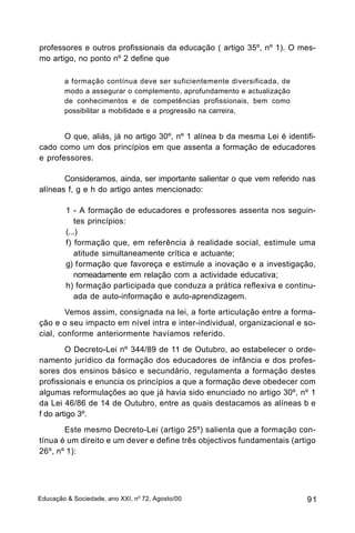 professores e outros profissionais da educação ( artigo 35º, nº 1). O mes-
mo artigo, no ponto nº 2 define que

        a formação contínua deve ser suficientemente diversificada, de
        modo a assegurar o complemento, aprofundamento e actualização
        de conhecimentos e de competências profissionais, bem como
        possibilitar a mobilidade e a progressão na carreira,


       O que, aliás, já no artigo 30º, nº 1 alínea b da mesma Lei é identifi-
cado como um dos princípios em que assenta a formação de educadores
e professores.

       Consideramos, ainda, ser importante salientar o que vem referido nas
alíneas f, g e h do artigo antes mencionado:

         1 - A formação de educadores e professores assenta nos seguin-
            tes princípios:
         (...)
         f) formação que, em referência à realidade social, estimule uma
            atitude simultaneamente crítica e actuante;
         g) formação que favoreça e estimule a inovação e a investigação,
            nomeadamente em relação com a actividade educativa;
         h) formação participada que conduza a prática reflexiva e continu-
            ada de auto-informação e auto-aprendizagem.
       Vemos assim, consignada na lei, a forte articulação entre a forma-
ção e o seu impacto em nível intra e inter-individual, organizacional e so-
cial, conforme anteriormente havíamos referido.
        O Decreto-Lei nº 344/89 de 11 de Outubro, ao estabelecer o orde-
namento jurídico da formação dos educadores de infância e dos profes-
sores dos ensinos básico e secundário, regulamenta a formação destes
profissionais e enuncia os princípios a que a formação deve obedecer com
algumas reformulações ao que já havia sido enunciado no artigo 30º, nº 1
da Lei 46/86 de 14 de Outubro, entre as quais destacamos as alíneas b e
f do artigo 3º.
       Este mesmo Decreto-Lei (artigo 25º) salienta que a formação con-
tínua é um direito e um dever e define três objectivos fundamentais (artigo
26º, nº 1):




Educação & Sociedade, ano XXI, no 72, Agosto/00                           91
 