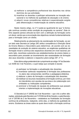 a) melhorar a competência profissional dos docentes nos vários
          domínios da sua actividade;
       b) incentivar os docentes a participar activamente na inovação edu-
          cacional e na melhoria da qualidade da educação e do ensino;
       c) adquirir novas competências relativas à especialização exigida
          pela diferenciação e modernização do sistema educativo.

      Neste mesmo artigo, no nº 4 pode-se igualmente ler que "a forma-
ção contínua constitui ainda condição de progressão na carreira". Este úl-
timo aspecto parece articular-se bem com a definição da formação como
um dever, sendo que a enunciação dos objectivos remete fundamentalmente
para a formação como um direito.
       Relativamente ao planeamento da coordenação da formação, se por
um lado este Decreto-Lei (artigo 29º) atribui competência à Direcção Geral
do Ensino Básico e Secundário para determinar, de acordo com as ne-
cessidades de evolução do sistema educativo, as exigências qualitativas de
formação inicial e contínua dos respectivos docentes em nível nacional, por
outro lado, reconhece autonomia aos estabelecimentos de ensino básico e
secundário para proceder ao levantamento das necessidades de formação
dos seus docentes e elaborar o respectivo plano (artigo 30º, nº 1).
       Este último artigo pretenderá dar cumprimento ao artigo 14º do Decreto-
Lei 43/89 de 3 de Fevereiro, o qual realça que compete à escola:

         a) participar na formação e actualização dos docentes;
         b) inventariar carências respeitantes à formação dos professores
             no plano das componentes científica e pedagógico-didáctica;
         c) elaborar o plano de formação e actualização dos docentes;
         d) mobilizar os recursos necessários à formação contínua, por meio
             do intercâmbio com escolas da sua área e da colaboração com
             entidades ou instituições competentes;
         e) promover a formação de equipas de professores que possam
             orientar a implementação de inovações educativas.

       O Decreto-Lei nº 249/92 de 9 de Novembro – que virá a sofrer alte-
rações, sobretudo pelo Decreto-Lei nº 274/94 de 28 de Outubro, e pelo Decreto-
Lei nº 207/96 de 2 de Novembro – estabelece as finalidades da formação
contínua de professores, realçando, entre elas, a melhoria da qualidade de
ensino. Esclarece as áreas sobre as quais deve incidir a formação contínua



92                                   Educação & Sociedade, ano XXI, no 72, Agosto/00
 