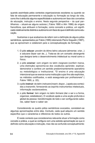 quando assimilada pelos contextos organizacionais escolares ou quando se
fala de educação permanente e educação ou formação ao longo da vida,
como lhe é atribuída alguma especificidade e autonomia em face dos conceitos
de educação, instrução e ensino. Nesta segunda perspectiva – da qual par-
tilhamos – situam-se alguns autores ( Fabre 1995 e Alin 1996) de origem
francófona, que atribuem à formação, como conceito e prática, um signifi-
cado relativamente distinto e autónomo em face do que é definido como edu-
cação.
      Ilustramos o que acabamos de referir com a definição de alguns pólos
semânticos, apresentados por Fabre (1995) retomando Pierre Goguelin (1987),
que se aproximam e colaboram para a conceptualização da formação.


       1. O pólo educar: provém do étimo latino educare (alimentar, criar...)
          e educere (fazer sair de...). Trata-se de um conceito abrangente
          que designa tanto o desenvolvimento intelectual ou moral como o
          físico;
       2. o pólo ensinar: com origem no latim insignare (conferir marca,
          uma distinção) aproxima-se dos vocábulos aprender, explicar,
          demonstrar e confere um sentido predominantemente operatório
          ou metodológico e institucional. "O ensino é uma educação
          intencional que se exerce numa instituição cujos fins são explícitos,
          os métodos codificados, e está assegurada por profissionais" (
          Fabre 1995, p. 22);
       3. o pólo instruir: do latim instruere (inserir, dispor...) apela aos conteú-
          dos a transmitir, fornecendo ao espírito instrumentos intelectuais,
          informação esclarecedora;
       4. o pólo formar: tem origem no latim formare (dar o ser e a forma,
          organizar, estabelecer). O vocábulo apela a uma acção profunda e
          global da pessoa: transformação de todo o ser configurando sabe-
          res, saber fazer e saber ser.

       Considerando os quatro pólos semânticos evocados, constatam-se
algumas aproximações entre eles. Contudo, cada qual adquire um sentido
específico que o caracteriza e diferencia de todos os outros.
       É neste contexto que consideramos relevante situar a formação como
conceito e prática, a qual se configura com uma estreita aproximação ao que é
definido como educação e instrução, mas não se confunde conceptualmente:



94                                      Educação & Sociedade, ano XXI, no 72, Agosto/00
 