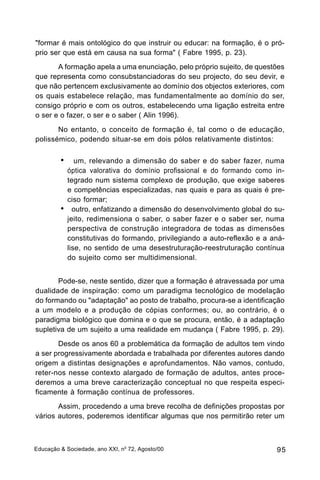 "formar é mais ontológico do que instruir ou educar: na formação, é o pró-
prio ser que está em causa na sua forma" ( Fabre 1995, p. 23).
       A formação apela a uma enunciação, pelo próprio sujeito, de questões
que representa como consubstanciadoras do seu projecto, do seu devir, e
que não pertencem exclusivamente ao domínio dos objectos exteriores, com
os quais estabelece relação, mas fundamentalmente ao domínio do ser,
consigo próprio e com os outros, estabelecendo uma ligação estreita entre
o ser e o fazer, o ser e o saber ( Alin 1996).
       No entanto, o conceito de formação é, tal como o de educação,
polissémico, podendo situar-se em dois pólos relativamente distintos:

         •! um,      relevando a dimensão do saber e do saber fazer, numa
             óptica valorativa do domínio profissional e do formando como in-
             tegrado num sistema complexo de produção, que exige saberes
             e competências especializadas, nas quais e para as quais é pre-
             ciso formar;
         •     outro, enfatizando a dimensão do desenvolvimento global do su-
             jeito, redimensiona o saber, o saber fazer e o saber ser, numa
             perspectiva de construção integradora de todas as dimensões
             constitutivas do formando, privilegiando a auto-reflexão e a aná-
             lise, no sentido de uma desestruturação-reestruturação contínua
             do sujeito como ser multidimensional.


       Pode-se, neste sentido, dizer que a formação é atravessada por uma
dualidade de inspiração: como um paradigma tecnológico de modelação
do formando ou "adaptação" ao posto de trabalho, procura-se a identificação
a um modelo e a produção de cópias conformes; ou, ao contrário, é o
paradigma biológico que domina e o que se procura, então, é a adaptação
supletiva de um sujeito a uma realidade em mudança ( Fabre 1995, p. 29).
       Desde os anos 60 a problemática da formação de adultos tem vindo
a ser progressivamente abordada e trabalhada por diferentes autores dando
origem a distintas designações e aprofundamentos. Não vamos, contudo,
reter-nos nesse contexto alargado de formação de adultos, antes proce-
deremos a uma breve caracterização conceptual no que respeita especi-
ficamente à formação contínua de professores.
       Assim, procedendo a uma breve recolha de definições propostas por
vários autores, poderemos identificar algumas que nos permitirão reter um



Educação & Sociedade, ano XXI, no 72, Agosto/00                            95
 