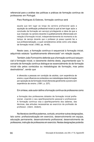 referencial para a análise das políticas e práticas de formação contínua de
professores em Portugal.
       Para Rodrigues & Esteves, formação contínua será

       aquela que tem lugar ao longo da carreira profissional após a
       aquisição da certificação profissional inicial (a qual só tem lugar após a
       conclusão da formação em serviço) privilegiando a ideia de que a
       sua inserção na carreira docente é qualitativamente diferenciada em
       relação à formação inicial, independentemente do momento e do
       tempo de serviço docente que o professor já possui quando faz a
       sua profissionalização, a qual consideramos ainda como uma etapa
       de formação inicial. (1993, pp. 44-45).


       Neste caso, a formação contínua é sequencial à formação inicial,
adquirindo estatuto "qualitativamente diferenciado" em relação àquela.
        Também João Formosinho defende que a formação contínua é sequen-
cial à formação inicial, e claramente distinta desta, argumentando que "o
conceito de formação contínua distingue-se essencialmente do de formação
inicial não pelos conteúdos ou metodologias de formação, mas pelos
destinatários", sendo que

       é oferecida a pessoas em condição de adultos, com experiência de
       ensino, o que influencia os conteúdos e as metodologias desta formação
       por oposição às da formação inicial oferecida geralmente a jovens sem
       experiência de ensino. (1991, p. 237).


       Em síntese, este autor define a formação contínua de professores como

       a formação dos professores dotados de formação inicial profis-
       sional, visando o seu aperfeiçoamento pessoal e profissional.
       A formação contínua visa o aperfeiçoamento dos saberes, das
       técnicas, das atitudes necessárias ao exercício da profissão de
       professor. ( Idem , ibidem).


       Na literatura científica podemos, contudo, encontrar outras designações,
tais como: profissionalização em exercício, desenvolvimento em equipa,
educação permanente, desenvolvimento profissional, desenvolvimento de
professores, instrução de professores em exercício. Nestas designações poderão



96                                        Educação & Sociedade, ano XXI, no 72, Agosto/00
 