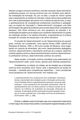 distinguir-se alguns conjuntos semânticos: instrução–educação–desenvolvimento,
professores-equipa, em serviço-contínua que nos remetem para diferen-
tes orientações da formação. Se, por um lado, a noção de "treino" aponta
para o desempenho de tarefas de instrução a desenvolver pelos professores
com vista à aprendizagem dos alunos num contexto de sala de aula, ou seja,
o aperfeiçoamento de competências profissionais (científicas e pedagógi-
cas), as noções de "educação" e "desenvolvimento" consagram uma ideia
de formação mais global do professor (procurando desenvolver competências
pessoais). Esta última articula-se com uma perspectiva de extensão e di-
versificação de papéis que se espera que o professor desempenhe no quadro
da instituição escolar e do sistema educativo, enquadrando-se na própria
evolução do conceito de escola para o de centro educativo.
        O conceito de "desenvolvimento" ou de "desenvolvimento em equipa"
pode, contudo, ser considerado, como aponta Howey (1985, referido por
Rodrigues & Esteves, 1993, p. 46) numa revisão de literatura, como englo-
bando um conjunto de dimensões, tais como: desenvolvimento pedagógico
contínuo; desenvolvimento e descoberta contínuas de si próprio; desenvol-
vimento cognitivo contínuo; desenvolvimento teórico contínuo; desenvolvimen-
to profissional contínuo; desenvolvimento contínuo da carreira.
      Neste sentido, a formação contínua concebida como potenciadora de
"desenvolvimento" pode, como vemos, apontar para distintas perspectivas.
       Consideramos, no entanto, em síntese, ser de ressaltar que a formação
contínua tanto concebida como "treino" para o desempenho de tarefas de
instrução – orientada para competências específicas –, como considerada
numa perspectiva de "desenvolvimento" tem implícito que

        o aperfeiçoamento dos professores tem finalidades individuais
        óbvias, mas também tem utilidade social. A formação contínua tem
        como finalidade última o aperfeiçoamento pessoal e social de cada
        professor, numa perspectiva de educação permanente. Mas tal
        aperfeiçoamento tem um efeito positivo no sistema escolar se se
        traduzir na melhoria da qualidade da educação oferecida às
        crianças. É este efeito positivo que explica as preocupações recen-
        tes do mundo ocidental com a formação contínua de professores.
        (Formosinho 1991, p. 238).


       Embora a utilidade social da formação seja uma componente fundamental
e motor seguro de compromisso político e conseqüente regulamentação jurídica



Educação & Sociedade, ano XXI, no 72, Agosto/00                               97
 