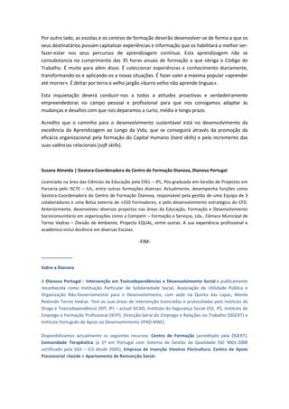 Por outro lado, as escolas e os centros de formação deverão desenvolver-se de forma a que os
seus destinatários possam capitalizar experiências e informação que os habilitará a melhor ser-
fazer-estar nos seus percursos de aprendizagem contínua. Esta aprendizagem não se
consubstancia no cumprimento das 35 horas anuais de formação a que obriga o Código do
Trabalho. É muito para além disso. É coleccionar experiências e conhecimento diariamente,
transformando-os e aplicando-os a novas situações. É fazer valer a máxima popular «aprender
até morrer». É deitar por terra o velho jargão «burro velho não aprende línguas».

Esta inquietação deverá conduzir-nos a todos a atitudes proactivas e verdadeiramente
empreendedoras no campo pessoal e profissional para que nos consigamos adaptar às
mudanças e desafios com que nos deparamos a curto, médio e longo prazo.

Acredito que o caminho para o desenvolvimento sustentável está no desenvolvimento da
excelência da Aprendizagem ao Longo da Vida, que se conseguirá através da promoção da
eficácia organizacional pela formação do Capital Humano (hard skills) e pelo incremento das
suas valências relacionais (soft skills).



Susana Almeida | Gestora-Coordenadora do Centro de Formação Dianova, Dianova Portugal

Licenciada na área das Ciências da Educação pela ESEL – IPL, Pós-graduada em Gestão de Projectos em
Parceria pelo ISCTE – IUL, entre outras formações diversas. Actualmente, desempenha funções como
Gestora-Coordenadora do Centro de Formação Dianova, responsável pela gestão de uma Equipa de 3
colaboradores e uma Bolsa externa de +250 Formadores, e pelo desenvolvimento estratégico do CFD.
Anteriormente, desenvolveu diversos projectos nas áreas da Educação, Formação e Desenvolvimento
Sociocomunitário em organizações como a Competir – Formação e Serviços, Lda., Câmara Municipal de
Torres Vedras – Divisão de Ambiente, Projecto EQUAL, entre outras. A sua experiência profissional e
académica inclui docência em diversas Escolas.

                                                 -FIM-

_____________

Sobre a Dianova

A Dianova Portugal – Intervenção em Toxicodependências e Desenvolvimento Social é publicamente
reconhecida como Instituição Particular de Solidariedade Social, Associação de Utilidade Pública e
Organização Não-Governamental para o Desenvolvimento, com sede na Quinta das Lapas, Monte
Redondo Torres Vedras. Tem as suas áreas de intervenção licenciadas e protocoladas pelo Instituto da
Droga e Toxicodependência (IDT, IP) – actual SICAD, Instituto da Segurança Social (ISS, IP), Instituto de
Emprego e Formação Profissional (IEFP), Direcção-Geral do Emprego e Relações no Trabalho (DGERT) e
Instituto Português de Apoio ao Desenvolvimento (IPAD-MNE).

Disponibilizamos actualmente os seguintes recursos: Centro de Formação (acreditado pela DGERT),
Comunidade Terapêutica (a 1ª em Portugal com Sistema de Gestão da Qualidade ISO 9001:2008
certificado pela SGS – ICS desde 2005), Empresa de Inserção Viveiros Floricultura, Centro de Apoio
Psicossocial +Saúde e Apartamento de Reinserção Social.
 