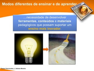 Modos diferentes de ensinar e de aprender


                              …necessidade de desenvolver
                          ferramentas, conteúdos e materiais
                          pedagógicos que possam suportar um
                                ensino mais inovador.




Teresa Vasconcelos; J. António Moreira
 