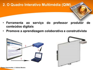 2. O Quadro Interativo Multimédia (QIM)…



  • Ferramenta ao serviço do professor produtor de
    conteúdos digitais
  • Promove a aprendizagem colaborativa e construtivista




Teresa Vasconcelos; J. António Moreira
 