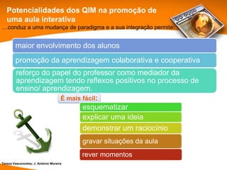 Potencialidades dos QIM na promoção de
   uma aula interativa
…conduz a uma mudança de paradigma e a sua integração permite:


        maior envolvimento dos alunos
        promoção da aprendizagem colaborativa e cooperativa
         reforço do papel do professor como mediador da
         aprendizagem tendo reflexos positivos no processo de
         ensino/ aprendizagem.
                      É mais fácil:
                             esquematizar
                             explicar uma ideia
                             demonstrar um raciocínio
                                         gravar situações da aula
                                         rever momentos
Teresa Vasconcelos; J. António Moreira
 