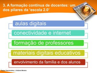 3. A formação contínua de docentes: um
  dos pilares da ‘escola 2.0’


                     aulas digitais
                   conectividade e internet
                   formação de professores
                  materiais digitais educativos
                   envolvimento da família e dos alunos
Teresa Vasconcelos; J. António Moreira
 