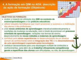 4. A formação em QIM no AEA: descrição
   da ação de formação (Objetivos)


 OBJETIVOS DA FORMAÇÃO:
  avaliar o impacto da utilização dos QIM no contexto de
   ensino/aprendizagem e nas práticas educativas;
  utilizar soluções tecnológicas que visem promover o sucesso e a motivação
   dos alunos e dos professores;
  criar novos ambientes de aprendizagem interativa/colaborativamente e
   condições de mudança na educação, com o intuito de promover um processo
   orientado de aprendizagem, variações nas formas de ensino,
   desenvolvimento de novos métodos e materiais de aprendizagem;
  contribuir para novas experiências no desenvolvimento de um alicerce
   comum do conhecimento sobre a integração das TIC e no desenvolvimento
   de uma aprendizagem suportada pelas tecnologias;
  contribuir decisivamente para uma abordagem múltipla de conteúdos e
   conhecimentos, para além de se trabalhar eficazmente competências
   gerais e específicas dos alunos com dificuldades, ou não, de aprendizagem.


Teresa Vasconcelos; J. António Moreira
 