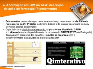 4. A formação em QIM no AEA: descrição
   da ação de formação (Planeamento)


   • Seis sessões presenciais que decorreram ao longo dos meses de abril e maio
   • Professores do 2º, 3º Ciclos do Ensino Básico e do Ensino Secundário do AEA
     de vários grupos disciplinares
   • Organizámos a disciplina da formação na plataforma Moodle do CFIAP
     e o sítio web (onde disponibilizámos os recursos do QIMTERATIVO de Português).
   • Tópicos para cada uma das sessões - facultar os recursos para o
     desenvolvimento das atividades e tarefas a realizar




Teresa Vasconcelos; J. António Moreira
 