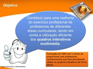 Objetivo


                                         Contribuir para uma melhoria
                                          do exercício profissional de
                                           professores de diferentes
                                         áreas curriculares, tendo em
                                          conta a utilização eficiente
                                           dos quadros interativos
                                                 multimédia.

                                                     Formação em QIM com o intuito de
                                                     proporcionar aos professores
                                                     conhecimentos que lhes permitissem
                                                     utilizar os quadros interativos de forma
                                                     eficaz.
Teresa Vasconcelos; J. António Moreira
 