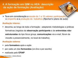 4. A formação em QIM no AEA: descrição
   da ação de formação (Avaliação)


    Teve em consideração a escala de 1 a 10 valores: participação,
     o empenho e a produção de trabalhos (flipchart e plano de aula).
   Avaliação interna:
    decorreu ao longo de toda a formação - adaptando metodologias e práticas
        formativas (registos da observação participante e de entrevistas não-
        estruturadas do tipo focus group, comunicações via e-mail, fórum da
        moodle e presencialmente, no local de trabalho).
   Avaliação externa:
    pela formadora após a ação
    por cada um dos formandos (on-line e por escrito)
    realizada pelo CFIAP
Teresa Vasconcelos; J. António Moreira
 