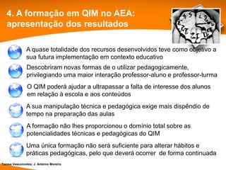 4. A formação em QIM no AEA:
   apresentação dos resultados

               A quase totalidade dos recursos desenvolvidos teve como objetivo a
               sua futura implementação em contexto educativo
               Descobriram novas formas de o utilizar pedagogicamente,
               privilegiando uma maior interação professor-aluno e professor-turma
                O QIM poderá ajudar a ultrapassar a falta de interesse dos alunos
                em relação à escola e aos conteúdos
               A sua manipulação técnica e pedagógica exige mais dispêndio de
               tempo na preparação das aulas
               A formação não lhes proporcionou o domínio total sobre as
               potencialidades técnicas e pedagógicas do QIM
               Uma única formação não será suficiente para alterar hábitos e
               práticas pedagógicas, pelo que deverá ocorrer de forma continuada
Teresa Vasconcelos; J. António Moreira
 