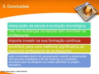 5. Conclusões




           adequação da escola à evolução tecnológica
           não há mudanças na escola sem envolver os
           professores
           importa investir na sua formação contínua
           contribuir para uma melhoria significativa do
           exercício profissional de professores
           ação concertada dentro do agrupamento visando a potenciação
           dos recursos instalados a fim de melhorar os resultados
           escolares para se atingirem as metas definidas no projeto
           educativo.

Teresa Vasconcelos; J. António Moreira
 