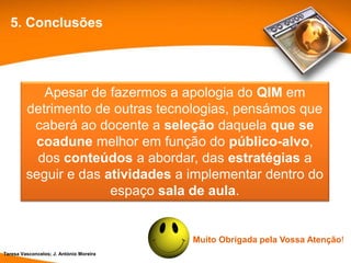 5. Conclusões




            Apesar de fazermos a apologia do QIM em
         detrimento de outras tecnologias, pensámos que
          caberá ao docente a seleção daquela que se
          coadune melhor em função do público-alvo,
           dos conteúdos a abordar, das estratégias a
         seguir e das atividades a implementar dentro do
                       espaço sala de aula.


                                         Muito Obrigada pela Vossa Atenção!
Teresa Vasconcelos; J. António Moreira
 