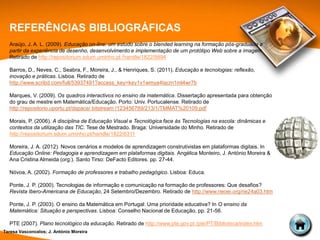 REFERÊNCIAS BIBLIOGRÁFICAS
  Araújo, J. A. L. (2009). Educação on-line: um estudo sobre o blended learning na formação pós-graduada a
  partir da experiência de desenho, desenvolvimento e implementação de um protótipo Web sobre a imagem.
  Retirado de http://repositorium.sdum.uminho.pt /handle/1822/9894

  Barros, D., Neves, C., Seabra, F., Moreira, J., & Henriques, S. (2011). Educação e tecnologias: reflexão,
  inovação e práticas. Lisboa. Retirado de
  http://www.scribd.com/full/53937491?access_key=key1v1wmya4tacm1ml4wr7b

  Marques, V. (2009). Os quadros interactivos no ensino da matemática. Dissertação apresentada para obtenção
  do grau de mestre em Matemática/Educação. Porto: Univ. Portucalense. Retirado de
  http://repositorio.uportu.pt/dspace/ bitstream /123456789/213/1/TMMAT%20109.pdf

  Morais, P. (2006). A disciplina de Educação Visual e Tecnológica face às Tecnologias na escola: dinâmicas e
  contextos da utilização das TIC. Tese de Mestrado. Braga: Universidade do Minho. Retirado de
  http://repositorium.sdum.uminho.pt/handle/1822/6311

  Moreira, J. A. (2012). Novos cenários e modelos de aprendizagem construtivistas em plataformas digitais. In
  Educação Online: Pedagogia e aprendizagem em plataformas digitais. Angélica Monteiro, J. António Moreira &
  Ana Cristina Almeida (org.). Santo Tirso: DeFacto Editores. pp. 27-44.

  Nóvoa, A. (2002). Formação de professores e trabalho pedagógico. Lisboa: Educa.

  Ponte, J. P. (2000). Tecnologias de informação e comunicação na formação de professores: Que desafios?
  Revista Ibero-Americana de Educação, 24 Setembro/Dezembro. Retirado de http://www.rieoei.org/rie24a03.htm

  Ponte, J. P. (2003). O ensino da Matemática em Portugal: Uma prioridade educativa? In O ensino da
  Matemática: Situação e perspectivas. Lisboa: Conselho Nacional de Educação, pp. 21-56.

  PTE (2007). Plano tecnológico da educação. Retirado de http://www.pte.gov.pt /pte/PT/Biblioteca/index.htm
Teresa Vasconcelos; J. António Moreira
 