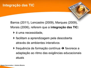 Integração das TIC



               Barros (2011), Lencastre (2009), Marques (2009),
               Morais (2006), referem que a integração das TIC:
                    é uma necessidade,
                    facilitam a aprendizagem pela descoberta
                        através de ambientes interativos
                    frequência de formação contínua  favorece a
                        adaptação ao ritmo das exigências educacionais
                        atuais

Teresa Vasconcelos; J. António Moreira
 