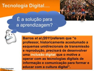 É a solução para
                      a aprendizagem?

                        Barros et al.(2011)referem que “o
                        professor, historicamente acostumado a
                        esquemas unidirecionais de transmissão
                        e reprodução, precisará de desenvolver
                        uma inclusão digital que o motive a
                        operar com as tecnologias digitais de
                        informação e comunicação para formar e
Teresa Vasconcelos;
                        educar com a cultura digital”.
J. António Moreira
 