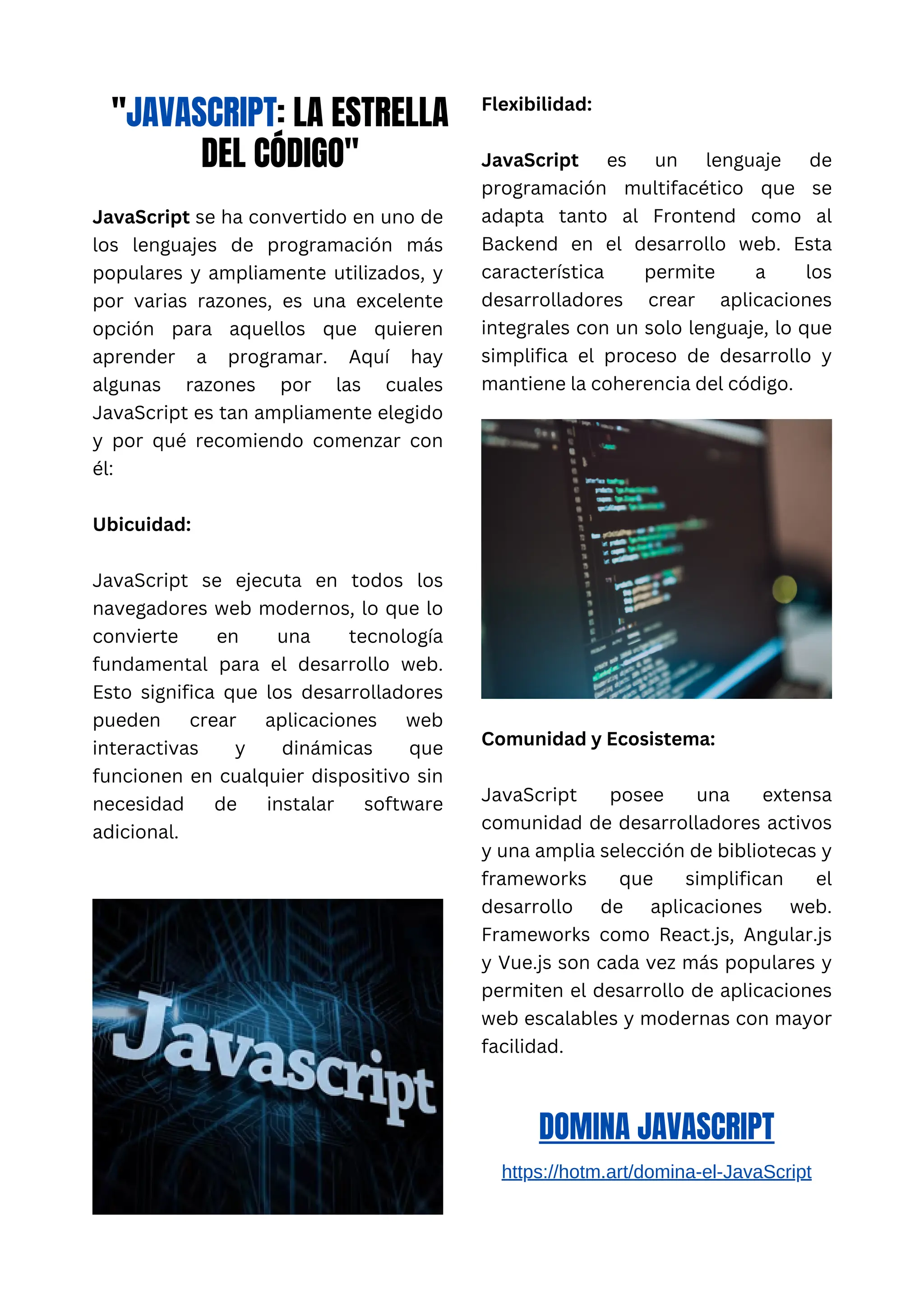 "JAVASCRIPT: LA ESTRELLA
DEL CÓDIGO"
JavaScript se ha convertido en uno de
los lenguajes de programación más
populares y ampliamente utilizados, y
por varias razones, es una excelente
opción para aquellos que quieren
aprender a programar. Aquí hay
algunas razones por las cuales
JavaScript es tan ampliamente elegido
y por qué recomiendo comenzar con
él:
Ubicuidad:
JavaScript se ejecuta en todos los
navegadores web modernos, lo que lo
convierte en una tecnología
fundamental para el desarrollo web.
Esto significa que los desarrolladores
pueden crear aplicaciones web
interactivas y dinámicas que
funcionen en cualquier dispositivo sin
necesidad de instalar software
adicional.
Flexibilidad:
JavaScript es un lenguaje de
programación multifacético que se
adapta tanto al Frontend como al
Backend en el desarrollo web. Esta
característica permite a los
desarrolladores crear aplicaciones
integrales con un solo lenguaje, lo que
simplifica el proceso de desarrollo y
mantiene la coherencia del código.
Comunidad y Ecosistema:
JavaScript posee una extensa
comunidad de desarrolladores activos
y una amplia selección de bibliotecas y
frameworks que simplifican el
desarrollo de aplicaciones web.
Frameworks como React.js, Angular.js
y Vue.js son cada vez más populares y
permiten el desarrollo de aplicaciones
web escalables y modernas con mayor
facilidad.
DOMINA JAVASCRIPT
https://hotm.art/domina-el-JavaScript
 