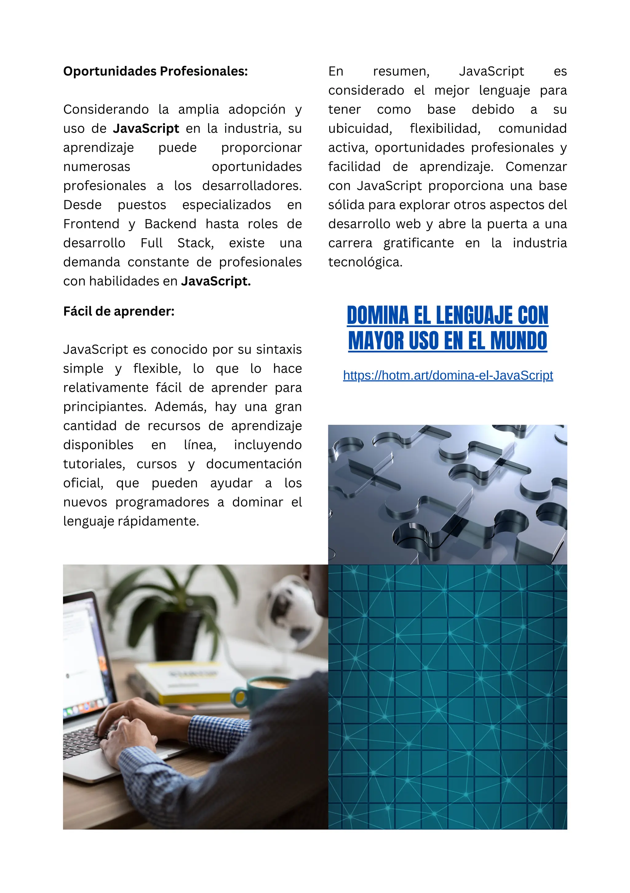 Oportunidades Profesionales:
Considerando la amplia adopción y
uso de JavaScript en la industria, su
aprendizaje puede proporcionar
numerosas oportunidades
profesionales a los desarrolladores.
Desde puestos especializados en
Frontend y Backend hasta roles de
desarrollo Full Stack, existe una
demanda constante de profesionales
con habilidades en JavaScript.
En resumen, JavaScript es
considerado el mejor lenguaje para
tener como base debido a su
ubicuidad, flexibilidad, comunidad
activa, oportunidades profesionales y
facilidad de aprendizaje. Comenzar
con JavaScript proporciona una base
sólida para explorar otros aspectos del
desarrollo web y abre la puerta a una
carrera gratificante en la industria
tecnológica.
Fácil de aprender:
JavaScript es conocido por su sintaxis
simple y flexible, lo que lo hace
relativamente fácil de aprender para
principiantes. Además, hay una gran
cantidad de recursos de aprendizaje
disponibles en línea, incluyendo
tutoriales, cursos y documentación
oficial, que pueden ayudar a los
nuevos programadores a dominar el
lenguaje rápidamente.
DOMINA EL LENGUAJE CON
MAYOR USO EN EL MUNDO
https://hotm.art/domina-el-JavaScript
 