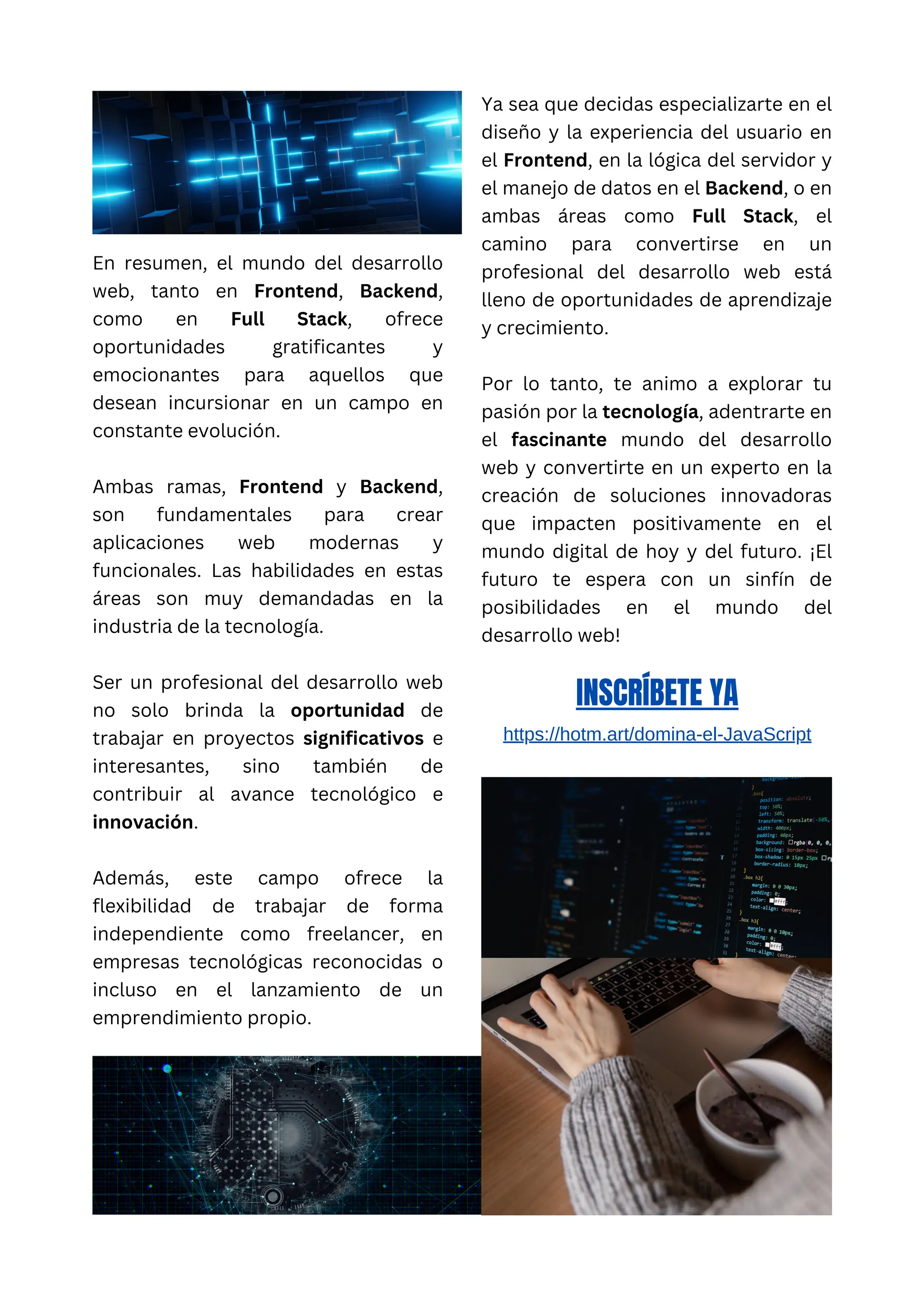 En resumen, el mundo del desarrollo
web, tanto en Frontend, Backend,
como en Full Stack, ofrece
oportunidades gratificantes y
emocionantes para aquellos que
desean incursionar en un campo en
constante evolución.
Ambas ramas, Frontend y Backend,
son fundamentales para crear
aplicaciones web modernas y
funcionales. Las habilidades en estas
áreas son muy demandadas en la
industria de la tecnología.
Ser un profesional del desarrollo web
no solo brinda la oportunidad de
trabajar en proyectos significativos e
interesantes, sino también de
contribuir al avance tecnológico e
innovación.
Además, este campo ofrece la
flexibilidad de trabajar de forma
independiente como freelancer, en
empresas tecnológicas reconocidas o
incluso en el lanzamiento de un
emprendimiento propio.
Ya sea que decidas especializarte en el
diseño y la experiencia del usuario en
el Frontend, en la lógica del servidor y
el manejo de datos en el Backend, o en
ambas áreas como Full Stack, el
camino para convertirse en un
profesional del desarrollo web está
lleno de oportunidades de aprendizaje
y crecimiento.
Por lo tanto, te animo a explorar tu
pasión por la tecnología, adentrarte en
el fascinante mundo del desarrollo
web y convertirte en un experto en la
creación de soluciones innovadoras
que impacten positivamente en el
mundo digital de hoy y del futuro. ¡El
futuro te espera con un sinfín de
posibilidades en el mundo del
desarrollo web!
INSCRÍBETE YA
https://hotm.art/domina-el-JavaScript
 