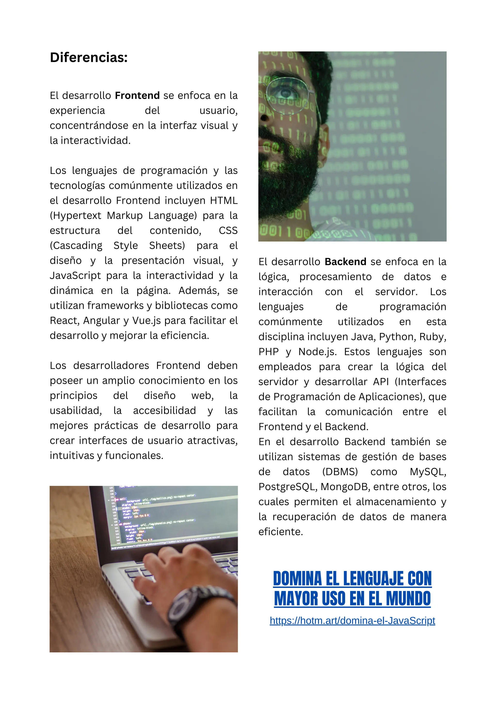 Diferencias:
El desarrollo Frontend se enfoca en la
experiencia del usuario,
concentrándose en la interfaz visual y
la interactividad.
Los lenguajes de programación y las
tecnologías comúnmente utilizados en
el desarrollo Frontend incluyen HTML
(Hypertext Markup Language) para la
estructura del contenido, CSS
(Cascading Style Sheets) para el
diseño y la presentación visual, y
JavaScript para la interactividad y la
dinámica en la página. Además, se
utilizan frameworks y bibliotecas como
React, Angular y Vue.js para facilitar el
desarrollo y mejorar la eficiencia.
Los desarrolladores Frontend deben
poseer un amplio conocimiento en los
principios del diseño web, la
usabilidad, la accesibilidad y las
mejores prácticas de desarrollo para
crear interfaces de usuario atractivas,
intuitivas y funcionales.
El desarrollo Backend se enfoca en la
lógica, procesamiento de datos e
interacción con el servidor. Los
lenguajes de programación
comúnmente utilizados en esta
disciplina incluyen Java, Python, Ruby,
PHP y Node.js. Estos lenguajes son
empleados para crear la lógica del
servidor y desarrollar API (Interfaces
de Programación de Aplicaciones), que
facilitan la comunicación entre el
Frontend y el Backend.
En el desarrollo Backend también se
utilizan sistemas de gestión de bases
de datos (DBMS) como MySQL,
PostgreSQL, MongoDB, entre otros, los
cuales permiten el almacenamiento y
la recuperación de datos de manera
eficiente.
DOMINA EL LENGUAJE CON
MAYOR USO EN EL MUNDO
https://hotm.art/domina-el-JavaScript
 