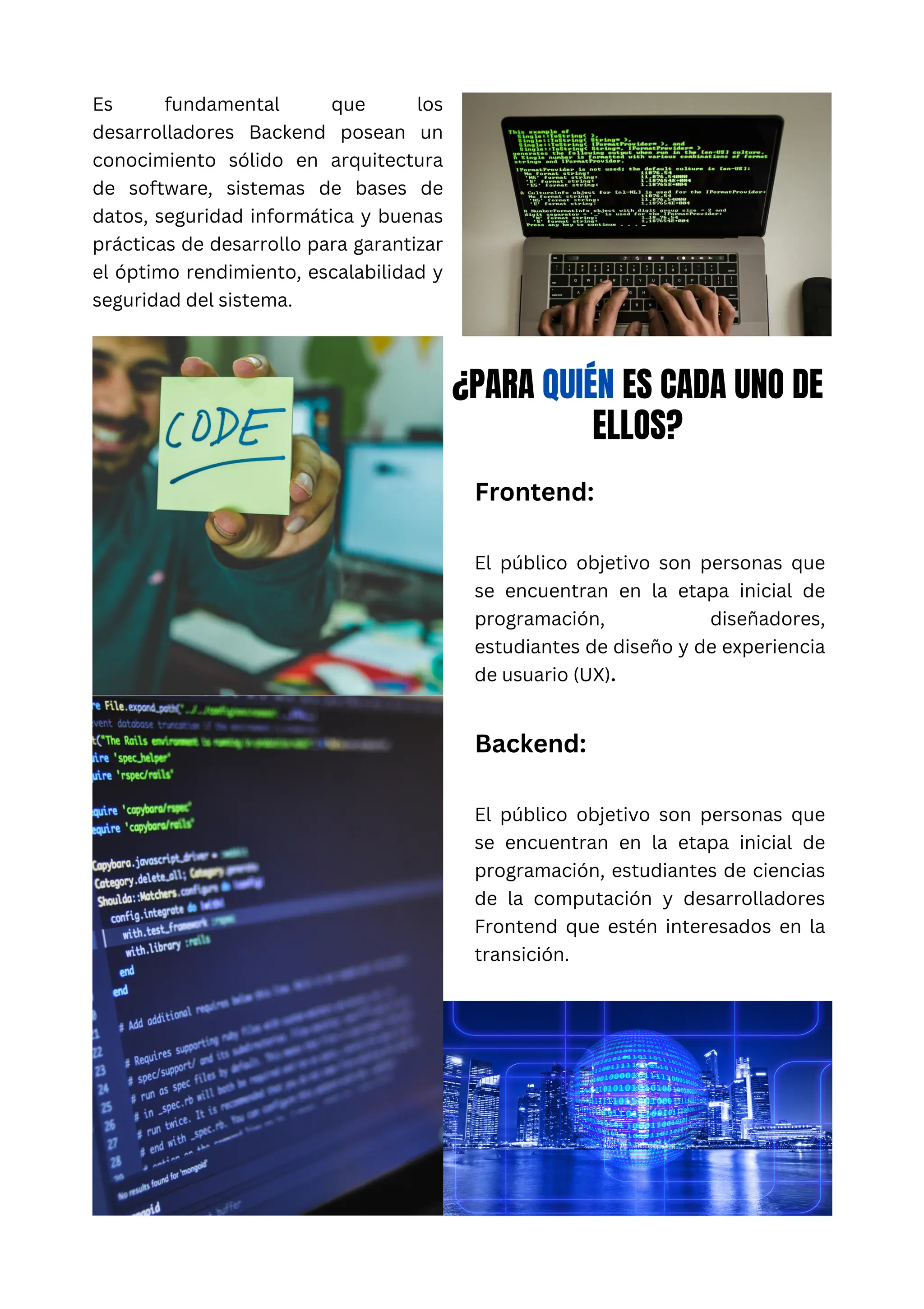 Es fundamental que los
desarrolladores Backend posean un
conocimiento sólido en arquitectura
de software, sistemas de bases de
datos, seguridad informática y buenas
prácticas de desarrollo para garantizar
el óptimo rendimiento, escalabilidad y
seguridad del sistema.
¿PARA QUIÉN ES CADA UNO DE
ELLOS?
Frontend:
El público objetivo son personas que
se encuentran en la etapa inicial de
programación, diseñadores,
estudiantes de diseño y de experiencia
de usuario (UX).
Backend:
El público objetivo son personas que
se encuentran en la etapa inicial de
programación, estudiantes de ciencias
de la computación y desarrolladores
Frontend que estén interesados en la
transición.
 