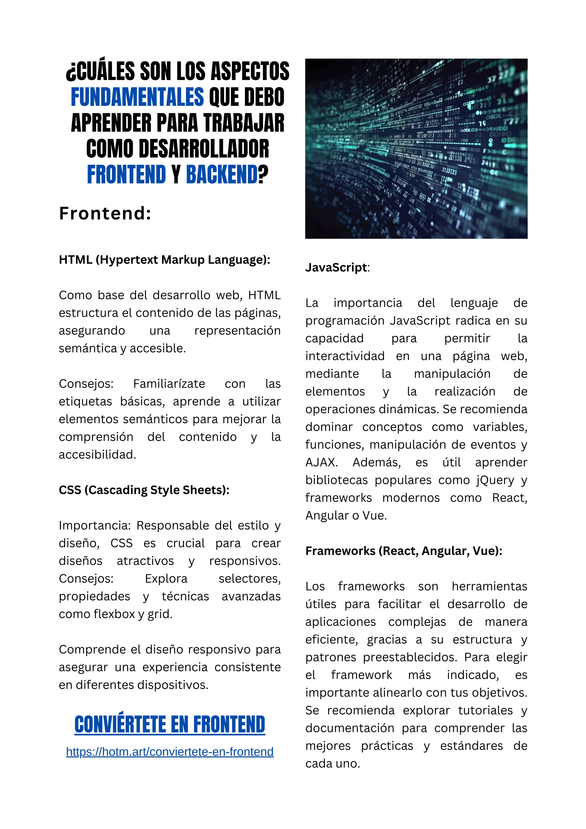 ¿CUÁLES SON LOS ASPECTOS
FUNDAMENTALES QUE DEBO
APRENDER PARA TRABAJAR
COMO DESARROLLADOR
FRONTEND Y BACKEND?
Frontend:
HTML (Hypertext Markup Language):
Como base del desarrollo web, HTML
estructura el contenido de las páginas,
asegurando una representación
semántica y accesible.
Consejos: Familiarízate con las
etiquetas básicas, aprende a utilizar
elementos semánticos para mejorar la
comprensión del contenido y la
accesibilidad.
CSS (Cascading Style Sheets):
Importancia: Responsable del estilo y
diseño, CSS es crucial para crear
diseños atractivos y responsivos.
Consejos: Explora selectores,
propiedades y técnicas avanzadas
como flexbox y grid.
Comprende el diseño responsivo para
asegurar una experiencia consistente
en diferentes dispositivos.
JavaScript:
La importancia del lenguaje de
programación JavaScript radica en su
capacidad para permitir la
interactividad en una página web,
mediante la manipulación de
elementos y la realización de
operaciones dinámicas. Se recomienda
dominar conceptos como variables,
funciones, manipulación de eventos y
AJAX. Además, es útil aprender
bibliotecas populares como jQuery y
frameworks modernos como React,
Angular o Vue.
Frameworks (React, Angular, Vue):
Los frameworks son herramientas
útiles para facilitar el desarrollo de
aplicaciones complejas de manera
eficiente, gracias a su estructura y
patrones preestablecidos. Para elegir
el framework más indicado, es
importante alinearlo con tus objetivos.
Se recomienda explorar tutoriales y
documentación para comprender las
mejores prácticas y estándares de
cada uno.
CONVIÉRTETE EN FRONTEND
https://hotm.art/conviertete-en-frontend
 
