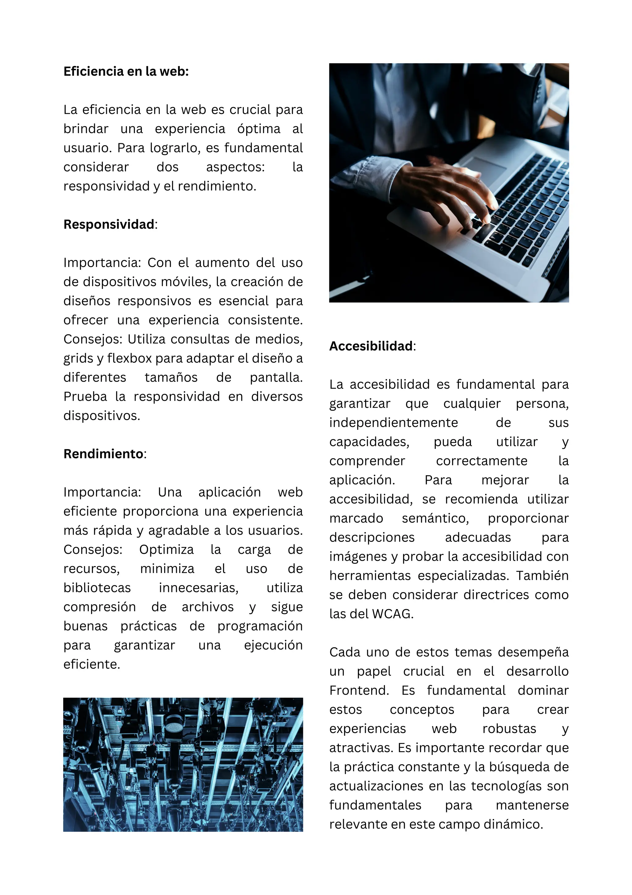 Eficiencia en la web:
La eficiencia en la web es crucial para
brindar una experiencia óptima al
usuario. Para lograrlo, es fundamental
considerar dos aspectos: la
responsividad y el rendimiento.
Responsividad:
Importancia: Con el aumento del uso
de dispositivos móviles, la creación de
diseños responsivos es esencial para
ofrecer una experiencia consistente.
Consejos: Utiliza consultas de medios,
grids y flexbox para adaptar el diseño a
diferentes tamaños de pantalla.
Prueba la responsividad en diversos
dispositivos.
Rendimiento:
Importancia: Una aplicación web
eficiente proporciona una experiencia
más rápida y agradable a los usuarios.
Consejos: Optimiza la carga de
recursos, minimiza el uso de
bibliotecas innecesarias, utiliza
compresión de archivos y sigue
buenas prácticas de programación
para garantizar una ejecución
eficiente.
Accesibilidad:
La accesibilidad es fundamental para
garantizar que cualquier persona,
independientemente de sus
capacidades, pueda utilizar y
comprender correctamente la
aplicación. Para mejorar la
accesibilidad, se recomienda utilizar
marcado semántico, proporcionar
descripciones adecuadas para
imágenes y probar la accesibilidad con
herramientas especializadas. También
se deben considerar directrices como
las del WCAG.
Cada uno de estos temas desempeña
un papel crucial en el desarrollo
Frontend. Es fundamental dominar
estos conceptos para crear
experiencias web robustas y
atractivas. Es importante recordar que
la práctica constante y la búsqueda de
actualizaciones en las tecnologías son
fundamentales para mantenerse
relevante en este campo dinámico.
 
