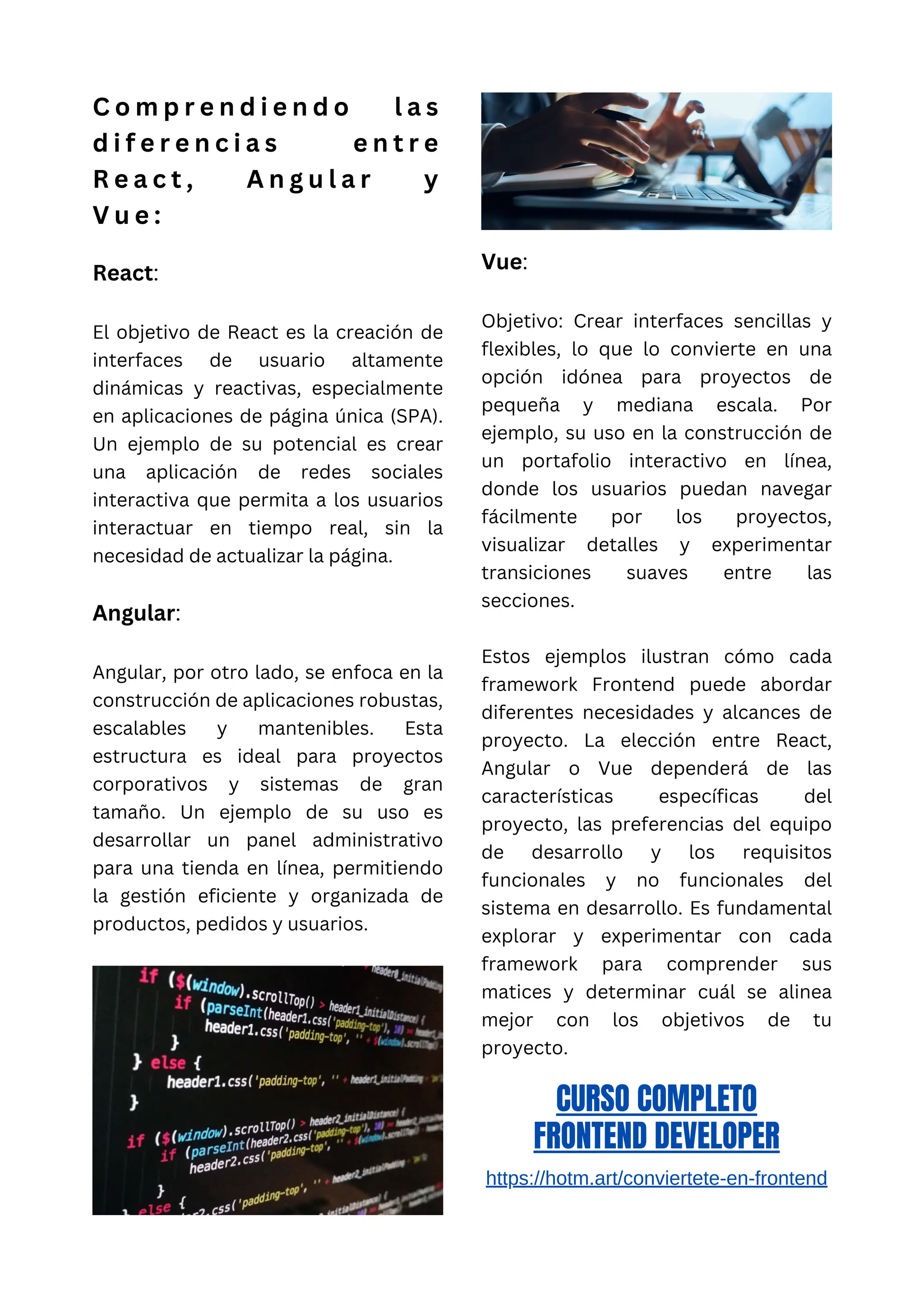 C o m p r e n d i e n d o l a s
d i f e r e n c i a s e n t r e
R e a c t , A n g u l a r y
V u e :
React:
El objetivo de React es la creación de
interfaces de usuario altamente
dinámicas y reactivas, especialmente
en aplicaciones de página única (SPA).
Un ejemplo de su potencial es crear
una aplicación de redes sociales
interactiva que permita a los usuarios
interactuar en tiempo real, sin la
necesidad de actualizar la página.
Angular:
Angular, por otro lado, se enfoca en la
construcción de aplicaciones robustas,
escalables y mantenibles. Esta
estructura es ideal para proyectos
corporativos y sistemas de gran
tamaño. Un ejemplo de su uso es
desarrollar un panel administrativo
para una tienda en línea, permitiendo
la gestión eficiente y organizada de
productos, pedidos y usuarios.
Vue:
Objetivo: Crear interfaces sencillas y
flexibles, lo que lo convierte en una
opción idónea para proyectos de
pequeña y mediana escala. Por
ejemplo, su uso en la construcción de
un portafolio interactivo en línea,
donde los usuarios puedan navegar
fácilmente por los proyectos,
visualizar detalles y experimentar
transiciones suaves entre las
secciones.
Estos ejemplos ilustran cómo cada
framework Frontend puede abordar
diferentes necesidades y alcances de
proyecto. La elección entre React,
Angular o Vue dependerá de las
características específicas del
proyecto, las preferencias del equipo
de desarrollo y los requisitos
funcionales y no funcionales del
sistema en desarrollo. Es fundamental
explorar y experimentar con cada
framework para comprender sus
matices y determinar cuál se alinea
mejor con los objetivos de tu
proyecto.
CURSO COMPLETO
FRONTEND DEVELOPER
https://hotm.art/conviertete-en-frontend
 