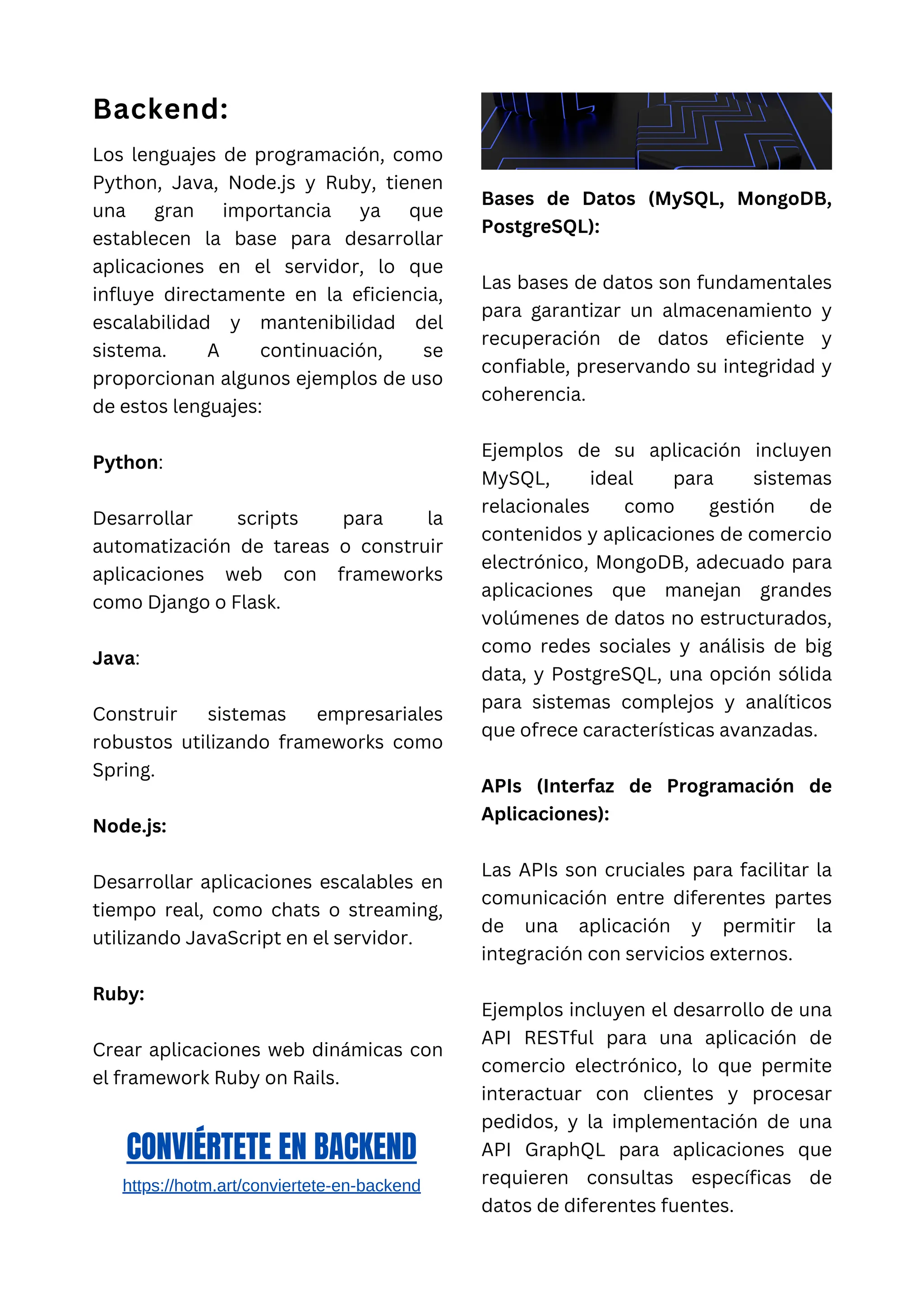 Backend:
Los lenguajes de programación, como
Python, Java, Node.js y Ruby, tienen
una gran importancia ya que
establecen la base para desarrollar
aplicaciones en el servidor, lo que
influye directamente en la eficiencia,
escalabilidad y mantenibilidad del
sistema. A continuación, se
proporcionan algunos ejemplos de uso
de estos lenguajes:
Python:
Desarrollar scripts para la
automatización de tareas o construir
aplicaciones web con frameworks
como Django o Flask.
Java:
Construir sistemas empresariales
robustos utilizando frameworks como
Spring.
Node.js:
Desarrollar aplicaciones escalables en
tiempo real, como chats o streaming,
utilizando JavaScript en el servidor.
Ruby:
Crear aplicaciones web dinámicas con
el framework Ruby on Rails.
Bases de Datos (MySQL, MongoDB,
PostgreSQL):
Las bases de datos son fundamentales
para garantizar un almacenamiento y
recuperación de datos eficiente y
confiable, preservando su integridad y
coherencia.
Ejemplos de su aplicación incluyen
MySQL, ideal para sistemas
relacionales como gestión de
contenidos y aplicaciones de comercio
electrónico, MongoDB, adecuado para
aplicaciones que manejan grandes
volúmenes de datos no estructurados,
como redes sociales y análisis de big
data, y PostgreSQL, una opción sólida
para sistemas complejos y analíticos
que ofrece características avanzadas.
APIs (Interfaz de Programación de
Aplicaciones):
Las APIs son cruciales para facilitar la
comunicación entre diferentes partes
de una aplicación y permitir la
integración con servicios externos.
Ejemplos incluyen el desarrollo de una
API RESTful para una aplicación de
comercio electrónico, lo que permite
interactuar con clientes y procesar
pedidos, y la implementación de una
API GraphQL para aplicaciones que
requieren consultas específicas de
datos de diferentes fuentes.
CONVIÉRTETE EN BACKEND
https://hotm.art/conviertete-en-backend
 
