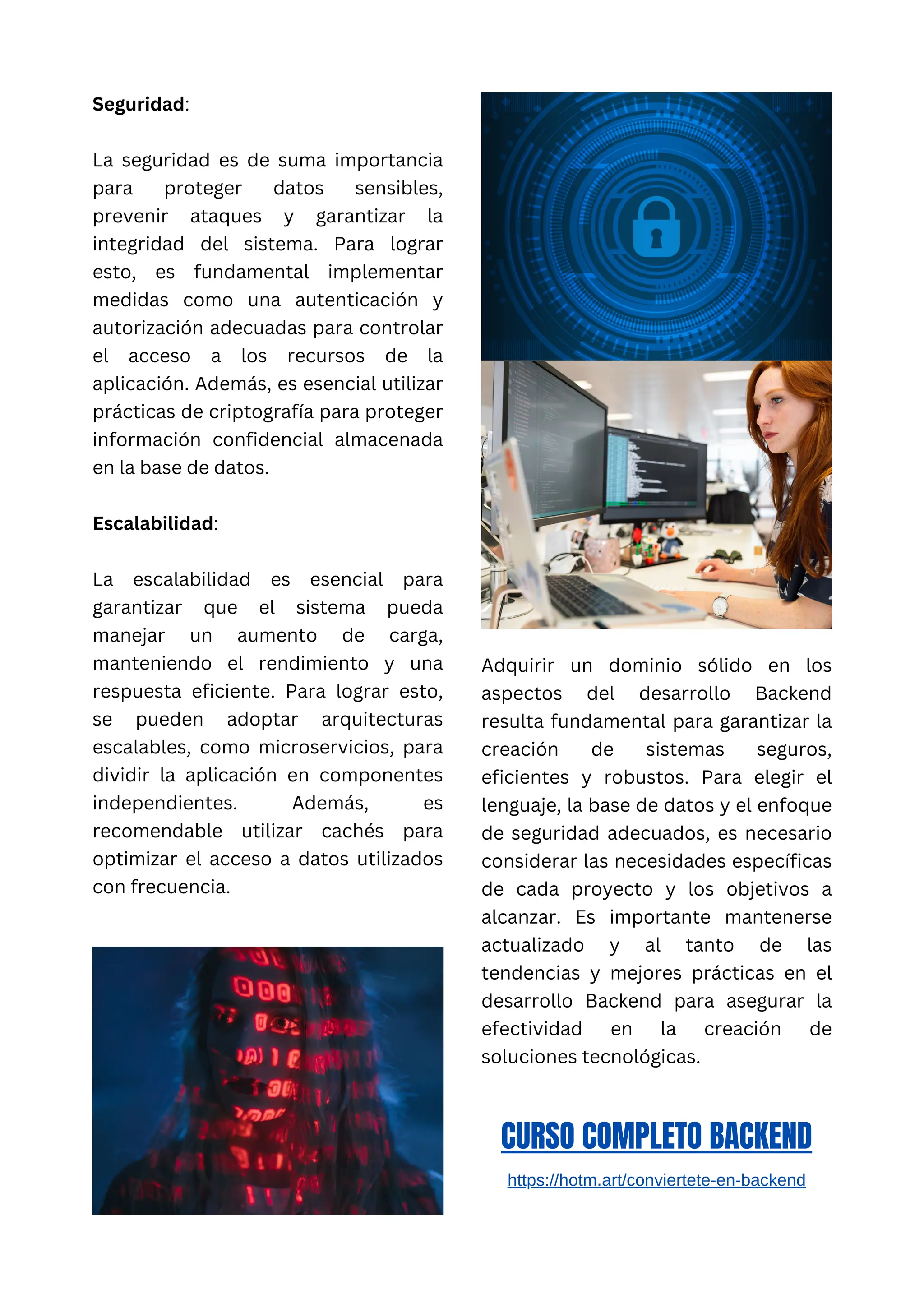 Seguridad:
La seguridad es de suma importancia
para proteger datos sensibles,
prevenir ataques y garantizar la
integridad del sistema. Para lograr
esto, es fundamental implementar
medidas como una autenticación y
autorización adecuadas para controlar
el acceso a los recursos de la
aplicación. Además, es esencial utilizar
prácticas de criptografía para proteger
información confidencial almacenada
en la base de datos.
Escalabilidad:
La escalabilidad es esencial para
garantizar que el sistema pueda
manejar un aumento de carga,
manteniendo el rendimiento y una
respuesta eficiente. Para lograr esto,
se pueden adoptar arquitecturas
escalables, como microservicios, para
dividir la aplicación en componentes
independientes. Además, es
recomendable utilizar cachés para
optimizar el acceso a datos utilizados
con frecuencia.
Adquirir un dominio sólido en los
aspectos del desarrollo Backend
resulta fundamental para garantizar la
creación de sistemas seguros,
eficientes y robustos. Para elegir el
lenguaje, la base de datos y el enfoque
de seguridad adecuados, es necesario
considerar las necesidades específicas
de cada proyecto y los objetivos a
alcanzar. Es importante mantenerse
actualizado y al tanto de las
tendencias y mejores prácticas en el
desarrollo Backend para asegurar la
efectividad en la creación de
soluciones tecnológicas.
CURSO COMPLETO BACKEND
https://hotm.art/conviertete-en-backend
 