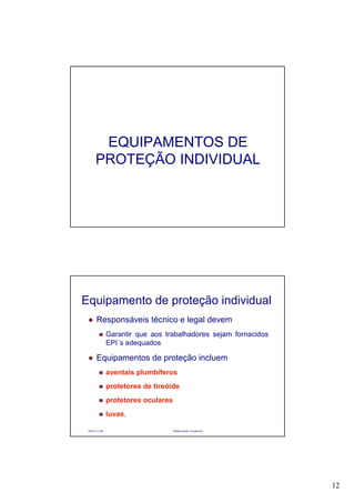12
EQUIPAMENTOS DE
PROTEÇÃO INDIVIDUAL
Paulo R. Cota Radioproteção Ocupacional
Equipamento de proteção individual
Responsáveis técnico e legal devem
Garantir que aos trabalhadores sejam fornacidos
EPI´s adequados
Equipamentos de proteção incluem
aventais plumbíferos
protetores de tireóide
protetores oculares
luvas.
 