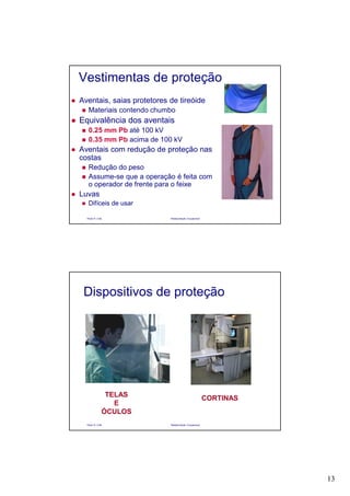 13
Paulo R. Cota Radioproteção Ocupacional
Vestimentas de proteção
Aventais, saias protetores de tireóide
Materiais contendo chumbo
Equivalência dos aventais
0.25 mm Pb até 100 kV
0.35 mm Pb acima de 100 kV
Aventais com redução de proteção nas
costas
Redução do peso
Assume-se que a operação é feita com
o operador de frente para o feixe
Luvas
Difíceis de usar
Paulo R. Cota Radioproteção Ocupacional
Dispositivos de proteção
CORTINAS
TELAS
E
ÓCULOS
 