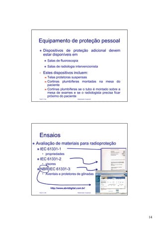 14
Paulo R. Cota Radioproteção Ocupacional
Equipamento de proteção pessoal
Dispositivos de proteção adicional devem
estar disponíveis em
Salas de fluoroscopia
Salas de radiologia intervencionista
• Estes dispositivos incluem:
Telas protetoras suspensas
Cortinas plumbíferas montadas na mesa do
paciente
Cortinas plumbíferas se o tubo é montado sobre a
mesa de exames e se o radiologista precisa ficar
próximo do paciente
Paulo R. Cota Radioproteção Ocupacional
Ensaios
Avaliação de materiais para radioproteção
IEC 61331-1
propriedades
IEC 61331-2
visores
NBR IEC 61331-3
Aventais e protetores de gônadas
http://www.abntdigital.com.br/http://www.abntdigital.com.br/
 