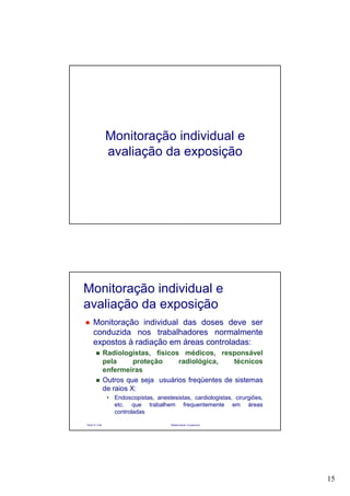 15
Monitoração individual e
avaliação da exposição
Paulo R. Cota Radioproteção Ocupacional
Monitoração individual e
avaliação da exposição
Monitoração individual das doses deve ser
conduzida nos trabalhadores normalmente
expostos à radiação em áreas controladas:
Radiologistas, físicos médicos, responsável
pela proteção radiológica, técnicos
enfermeiras
Outros que seja usuários freqüentes de sistemas
de raios X:
Endoscopistas, anestesistas, cardiologistas, cirurgiões,
etc. que trabalhem frequentemente em áreas
controladas
 