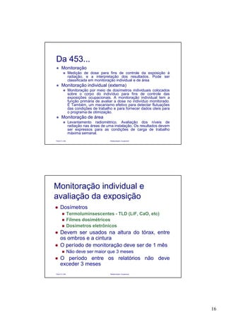 16
Paulo R. Cota Radioproteção Ocupacional
Da 453...
Monitoração
Medição de dose para fins de controle da exposição à
radiação, e a interpretação dos resultados. Pode ser
classificada em monitoração individual e de área
Monitoração individual (externa)
Monitoração por meio de dosímetros individuais colocados
sobre o corpo do indivíduo para fins de controle das
exposições ocupacionais. A monitoração individual tem a
função primária de avaliar a dose no indivíduo monitorado.
É Também, um mecanismo efetivo para detectar flutuações
das condições de trabalho e para fornecer dados úteis para
o programa de otimização.
Monitoração de área
Levantamento radiométrico. Avaliação dos níveis de
radiação nas áreas de uma instalação. Os resultados devem
ser expressos para as condições de carga de trabalho
máxima semanal.
Paulo R. Cota Radioproteção Ocupacional
Dosímetros
Termoluminsescentes - TLD (LiF, CaO, etc)
Filmes dosimétricos
Dosímetros eletrônicos
Devem ser usados na altura do tórax, entre
os ombros e a cintura
O período de monitoração deve ser de 1 mês
Não deve ser maior que 3 meses
O período entre os relatórios não deve
exceder 3 meses
Monitoração individual e
avaliação da exposição
 