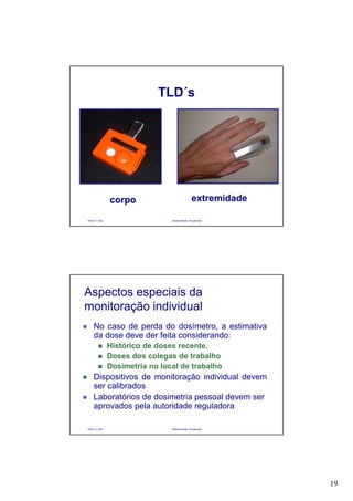 19
Paulo R. Cota Radioproteção Ocupacional
TLD´s
corpo extremidade
Paulo R. Cota Radioproteção Ocupacional
Aspectos especiais da
monitoração individual
No caso de perda do dosímetro, a estimativa
da dose deve der feita considerando:
Histórico de doses recente,
Doses dos colegas de trabalho
Dosimetria no local de trabalho
Dispositivos de monitoração individual devem
ser calibrados
Laboratórios de dosimetria pessoal devem ser
aprovados pela autoridade reguladora
 