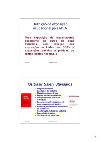 2
Paulo R. Cota Radioproteção Ocupacional
Definição de exposição
ocupacional pela IAEA
Toda exposição de trabalhadores
decorrente do curso de seus
trabalhos, com exceção das
exposições excluídas dos BSS´s e
exposições devidas a práticas ou
fontes isentas nos BSS´s
Paulo R. Cota Radioproteção Ocupacional
Os Basic Safety Standards
Responsablidades
Condições de trabalho
Classificação das áreas
Regras locais e supervisão
Equipamento de proteção
individual
Cooperação entre responsável
legal e responsável técnico
Monitoração individual e avaliação
da exposição
Monitoração do local de trabalho
Supervisão de saúde
Circunstâncias especiais
 