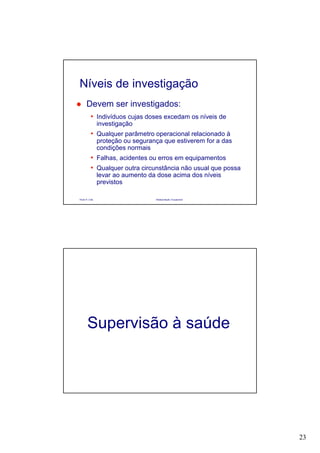 23
Paulo R. Cota Radioproteção Ocupacional
Devem ser investigados:
• Indivíduos cujas doses excedam os níveis de
investigação
• Qualquer parâmetro operacional relacionado à
proteção ou segurança que estiverem for a das
condições normais
• Falhas, acidentes ou erros em equipamentos
• Qualquer outra circunstância não usual que possa
levar ao aumento da dose acima dos níveis
previstos
Níveis de investigação
Supervisão à saúde
 