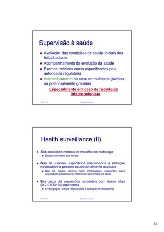 24
Paulo R. Cota Radioproteção Ocupacional
Supervisão à saúde
Avaliação das condições de saúde iniciais dos
trabalhadores
Acompanhamento da evolução da saúde
Exames médicos como especificados pela
autoridade regulatória
Aconselhamento no caso de mulheres gávidas
ou potencialmente grávidas
Especialmente em caso de radiologia
intervencionista
Paulo R. Cota Radioproteção Ocupacional
Sob condições normais de trabalho em radiologia
Doses inferiores aos limites
Não há exames específicos relacionados à radiação
necessários a pessoas ocupacionalmente expostas
Não há testes clínicos com informações relevantes para
exposições próximas ou inferiores aos limites de dose
Em casos de exposições acidentais com doses altas
(0.2-0.5 Sv ou superiores)
Investigação clínica relacionada à radiação é necessária
Health surveillance (II)
 
