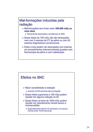28
Mal-formações induzidas pela
radiação
Mal-formações tem limiar entre 100-200 mGy ou
mais altos
Tipicamente associadas a problemas no SNC
Doses fetais de 100 mGy não são alcançadas
nem com 3 exames de CT da pélvis ou com 20
exames diagnósticos convencionais
Estes níveis podem ser alcançados com exames
em procedimentos intervencionistas guiados com
fluoroscopia da pélvis e com radioterapia
Efeitos no SNC
Maior sensibilidade à radiação
durante a 8-25 semana pós-concepção
Doses fetais superiores a 100 mGy podem
resultar em alguma redução no QI
Doses fetais na faixa de 1000 mGy podem
resultar em retardamento mental severo e
microencefalia
Especialmente entre 8-15 semanas e um pouco
menos entre 16-25 semanas
 