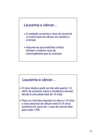29
Leucemia e câncer…
A radiação aumenta o risco de leucemia
e muitos tipos de câncer em adultos e
crianças
Assume-se que embriões e fetos
tenham o mesmo risco de
carcinogênese que as crianças
Leucemia e câncer…
O risco relativo pode ser tão alto quanto 1.4
(40% de aumento sobre a incidência normal)
devido à uma dose fetal de 10 mGy
Para um indivíduo exposto no útero a 10 mGy,
o risco absoluto de câncer entre 0-15 anos
aumenta em cerca de 1 caso de câncer fatal
para cada 1700.
 