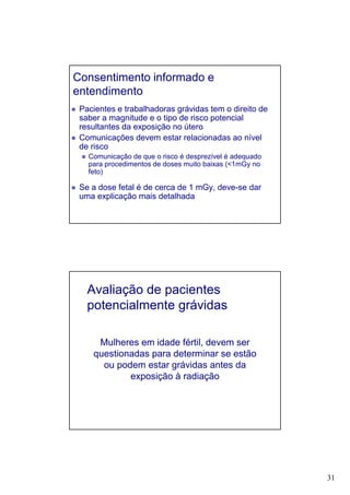 31
Consentimento informado e
entendimento
Pacientes e trabalhadoras grávidas tem o direito de
saber a magnitude e o tipo de risco potencial
resultantes da exposição no útero
Comunicações devem estar relacionadas ao nível
de risco
Comunicação de que o risco é desprezível é adequado
para procedimentos de doses muito baixas (<1mGy no
feto)
Se a dose fetal é de cerca de 1 mGy, deve-se dar
uma explicação mais detalhada
Avaliação de pacientes
potencialmente grávidas
Mulheres em idade fértil, devem ser
questionadas para determinar se estão
ou podem estar grávidas antes da
exposição à radiação
 