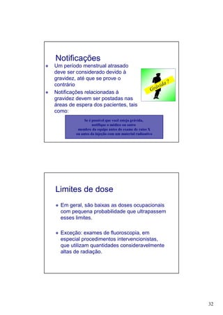 32
Notificações
Um período menstrual atrasado
deve ser considerado devido à
gravidez, até que se prove o
contrário
Notificações relacionadas à
gravidez devem ser postadas nas
áreas de espera dos pacientes, tais
como:
Se é possível que você esteja grávida,
notifique o médico ou outro
membro da equipe antes do exame de raios X
ou antes da injeção com um material radioativo
Limites de dose
Em geral, são baixas as doses ocupacionais
com pequena probabilidade que ultrapassem
esses limites.
Exceção: exames de fluoroscopia, em
especial procedimentos intervencionistas,
que utilizam quantidades consideravelmente
altas de radiação.
 