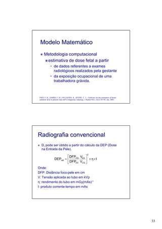 33
Modelo Matemático
Metodologia computacional
estimativa de dose fetal a partir
de dados referentes a exames
radiológicos realizados pela gestante
da exposição ocupacional de uma
trabalhadora grávida.
OSEI, E. K.; DARKO. J. B.; FAULKNER, K.; KOTRE, C. J. – Software for the estimation of foetal
radiation dose to patients and staff in diagnostic radiology. J Radiol Prot. 23(2):183-94, Jun, 2003.
Radiografia convencional
Dr pode ser obtido a partir do cálculo da DEP (Dose
na Entrada da Pele).
Onde:
DFP: Distância foco-pele em cm
V: Tensão aplicada ao tubo em kVp
η: rendimento do tubo em mGy(mAs)-1
I: produto corrente-tempo em mAs
I
V
V
DFP
DFP
DEP
2
CQ
EX
EX
CQ
rad ×η×





=
 