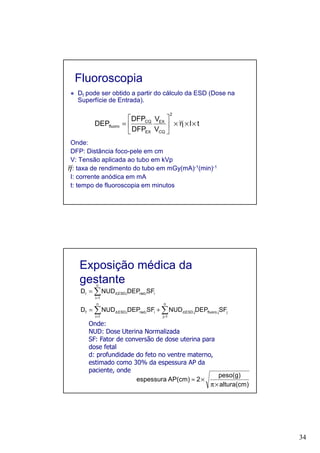 34
Fluoroscopia
Df pode ser obtido a partir do cálculo da ESD (Dose na
Superfície de Entrada).
Onde:
DFP: Distância foco-pele em cm
V: Tensão aplicada ao tubo em kVp
: taxa de rendimento do tubo em mGy(mA)-1(min)-1
I: corrente anódica em mA
t: tempo de fluoroscopia em minutos
tI
V
V
DFP
DFP
DEP
2
CQ
EX
EX
CQ
fluoro ××η×





=
η
Exposição médica da
gestante
∑∑
∑
==
=
+=
=
n
1j
jj,fluoroj,ESD,d
n
1i
ii,radi,ESD,df
n
1i
ii,radi,ESD,dr
SFDEPNUDSFDEPNUDD
SFDEPNUDD
Onde:
NUD: Dose Uterina Normalizada
SF: Fator de conversão de dose uterina para
dose fetal
d: profundidade do feto no ventre materno,
estimado como 30% da espessura AP da
paciente, onde
altura(cm)
peso(g)
2AP(cm)espessura
×π
×≈
 